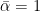 $\bar{\alpha}=1$